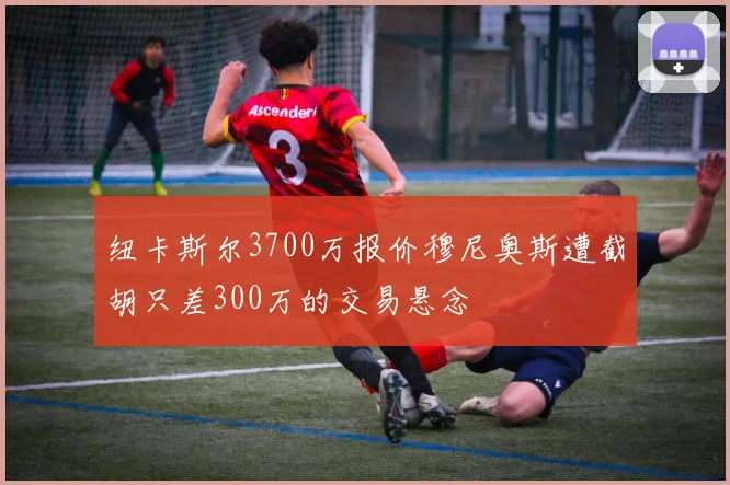 纽卡斯尔3700万报价穆尼奥斯遭截胡只差300万的交易悬念