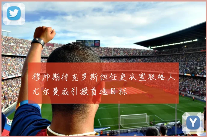 穆帅期待克罗斯担任更衣室联络人尤尔曼成引援首选目标