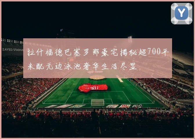 拉什福德巴塞罗那豪宅揭秘超700平米配无边泳池奢华生活尽显