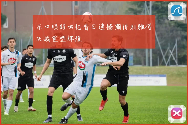 东口顺昭回忆昔日遗憾期待利雅得决战重塑辉煌