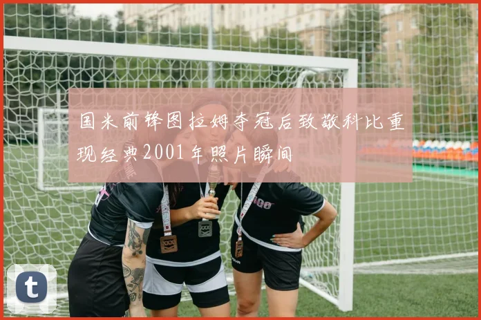 国米前锋图拉姆夺冠后致敬科比重现经典2001年照片瞬间