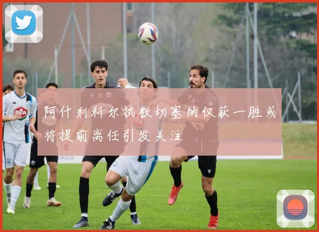 阿什利科尔执教切塞纳仅获一胜或将提前离任引发关注