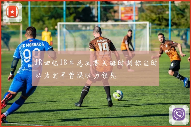 JR回忆18年总决赛关键时刻称当时以为打平曾误以为领先