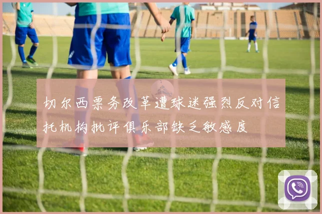 切尔西票务改革遭球迷强烈反对信托机构批评俱乐部缺乏敏感度