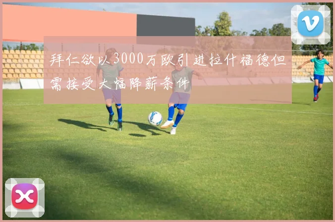 拜仁欲以3000万欧引进拉什福德但需接受大幅降薪条件