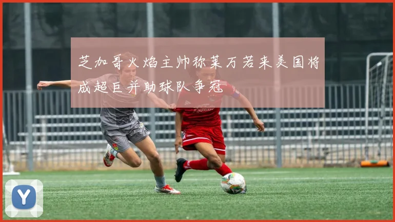 芝加哥火焰主帅称莱万若来美国将成超巨并助球队争冠
