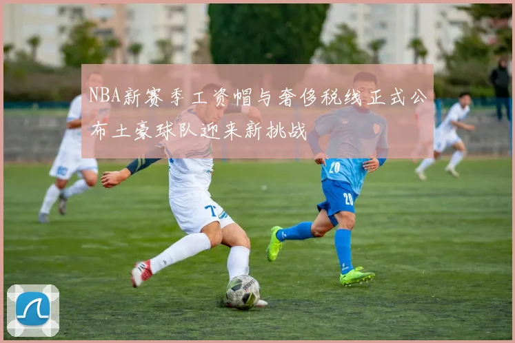 NBA新赛季工资帽与奢侈税线正式公布土豪球队迎来新挑战