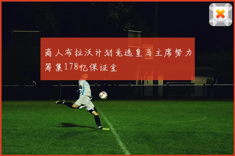 商人布拉沃计划竞选皇马主席努力筹集178亿保证金