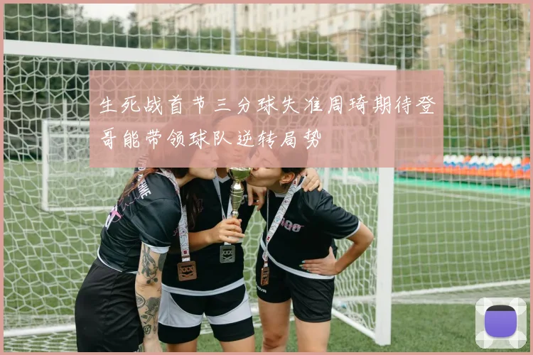 生死战首节三分球失准周琦期待登哥能带领球队逆转局势