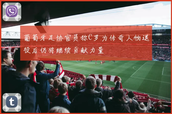 葡萄牙足协官员称C罗为传奇人物退役后仍将继续贡献力量