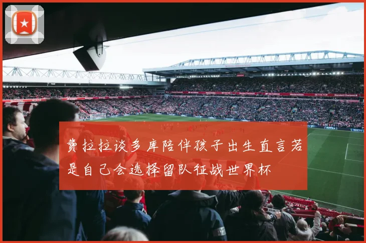 费拉拉谈多库陪伴孩子出生直言若是自己会选择留队征战世界杯