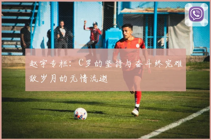 赵宇专栏：C罗的坚持与奋斗终究难敌岁月的无情流逝