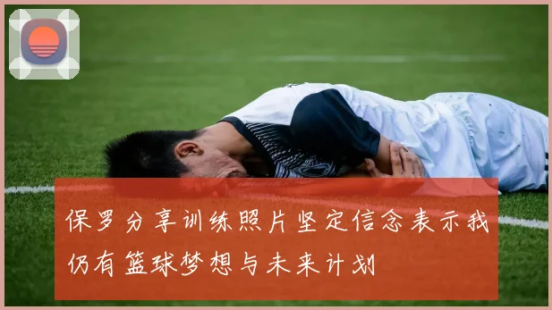 保罗分享训练照片坚定信念表示我仍有篮球梦想与未来计划