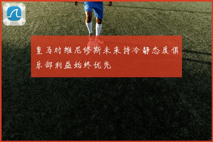 皇马对维尼修斯未来持冷静态度俱乐部利益始终优先