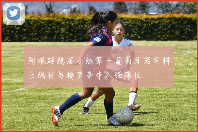阿根廷稳居小组第一葡萄牙若同样出线将与梅罗争夺八强席位