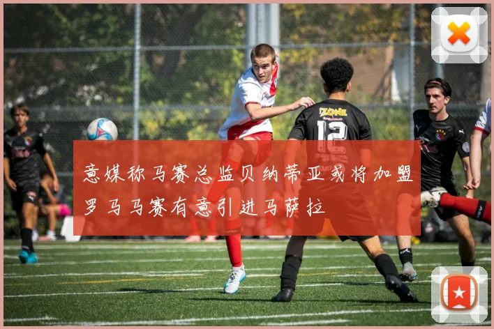 意媒称马赛总监贝纳蒂亚或将加盟罗马马赛有意引进马萨拉
